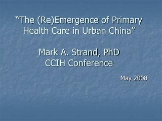 “The (Re)Emergence of Primary Health Care in Urban China” Mark A. Strand, PhD CCIH Conference