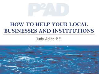 HOW TO HELP YOUR LOCAL BUSINESSES AND INSTITUTIONS Judy Adler, P.E.