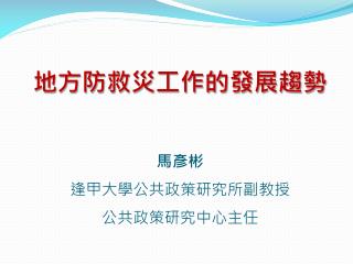地方防救災工作的發展趨勢 馬彥彬 逢甲大學公共政策研究所副教授 公共政策研究中心主任