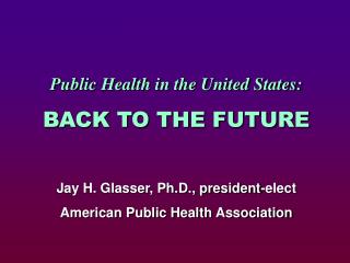 Public Health in the United States: BACK TO THE FUTURE Jay H. Glasser, Ph.D., president-elect