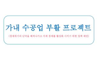 가내 수공업 부활 프로젝트 ( 경제위기의 난국을 헤쳐나가고 가계 경제를 활성화 시키기 위한 정책 제안 )