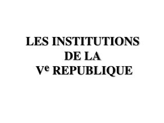LES INSTITUTIONS DE LA V e REPUBLIQUE