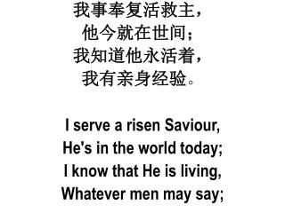 我事奉复活救主 ， 他 今就在世间 ； 我 知道他永活着 ， 我 有亲身经验 。 I serve a risen Saviour , He's in the world today;