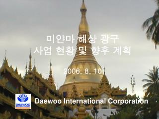 미얀마 해상 광구 사업 현황 및 향후 계획 2006. 8. 10 Daewoo International Corporation