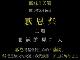 耶穌升天節 2010 年 5 月 16 日 感 恩 祭 主 題 耶 穌 的 見 証 人 感恩 是基督徒生命的「 基調 」 祭祀 是敬天的大禮，我們 欽崇一天主於萬有之上