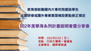 教育部 鼓勵國內 大專校院選送學生 出國研修或 國 外專業實習 補助要點修正規定 102 年度學海系列計畫說明 會暨分享會