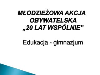 MŁODZIEŻOWA AKCJA OBYWATELSKA „20 LAT WSPÓLNIE” Edukacja - gimnazjum