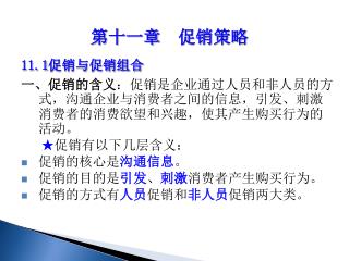 11.1 促销与促销组合 一、促销的含义 ：促销是企业通过人员和非人员的方式，沟通企业与消费者之间的信息，引发、刺激消费者的消费欲望和兴趣，使其产生购买行为的活动。 ★ 促销有以下几层含义：