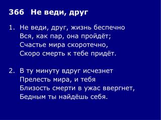 1.	Не веди, друг, жизнь беспечно 	Вся, как пар, она пройдёт; 	Счастье мира скоротечно,