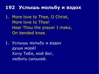 1.	More love to Thee, O Christ, 	More love to Thee! 	Hear Thou the prayer I make, 	On bended knee.