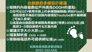 ◎吸睛的內容是 數位 戶外廣告 DOOH 的重點 : 你可以 DIY 使用市面上的多媒體編輯器 ( 例如 Flash) 或智慧型手機自行拍攝內容搭配 Youtube 影片編輯器 ( 可加入音樂 )