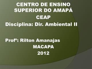 CENTRO DE ENSINO SUPERIOR DO AMAPÁ CEAP Disciplina: Dir. Ambiental II Profº : Rilton Amanajas