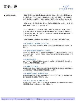 　株式会社 NS1 ではお客様のあらゆる求人ニーズに対して最適な人材をご紹介させて頂くために、独自のネットワークを活用し一般公募等では採用が難しい専門性の高い人材のご紹介をさせて頂いております。