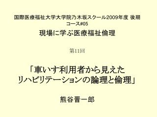 国際医療福祉大学大学院乃木坂スクール 2009 年度 後期 コース #05 現場に学ぶ医療福祉倫理 第 11 回 「車いす利用者から見えた リハビリテーションの論理と倫理」 熊谷晋一郎