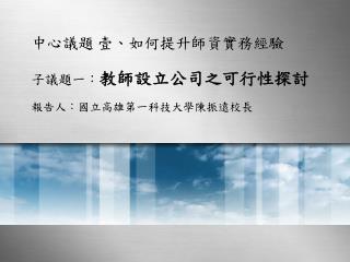 中心議題 壹、如何提升師資實務經驗 子議題一： 教師設立公司之可行性探討 報告人：國立高雄第一科技大學陳振遠校長