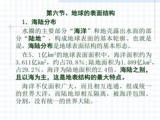 第六节、地球的表面结构 1 ．海陆分布 水圈的主要部分 “ 海洋 ” 和地壳露出水面的部分 “ 陆地 ” ，构成地球表面的基本轮廓。也就是说， 海陆分布 是地球表面结构的基本形态。