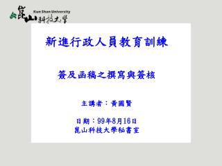 新進行政人員教育訓練 簽及函稿之撰寫與簽核 主講者：黃國賢 日期： 99 年 8 月 16 日 崑山科技大學秘書室