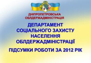 ДЕПАРТАМЕНТ СОЦІАЛЬНОГО ЗАХИСТУ НАСЕЛЕННЯ ОБЛДЕРЖАДМІНІСТРАЦІЇ ПІДСУМКИ РОБОТИ ЗА 2012 РІК