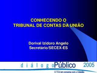 CONHECENDO O TRIBUNAL DE CONTAS DA UNIÃO Dorival Izidoro Angelo Secretário/SECEX-ES