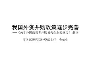 我国外资并购政策逐步完善 ── 《 关于外国投资者并购境内企业的规定 》 解读 商务部研究院外资部主任　金伯生