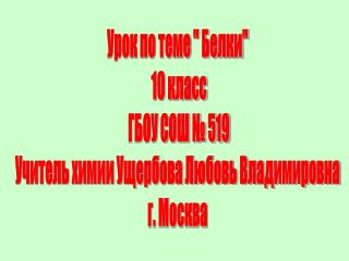 Урок по теме &quot; Белки&quot; 10 класс ГБОУ СОШ № 519 Учитель химии Ущербова Любовь Владимировна