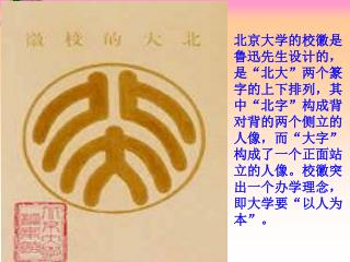 北京大学的校徽是鲁迅先生设计的，是“北大”两个篆字的上下排列，其中“北字”构成背对背的两个侧立的人像，而“大字”构成了一个正面站立的人像。校徽突出一个办学理念，即大学要“以人为本”。
