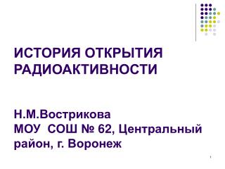 ИСТОРИЯ ОТКРЫТИЯ РАДИОАКТИВНОСТИ Н.М.Вострикова МОУ СОШ № 62, Центральный район, г. Воронеж