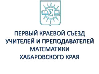 ПЕРВЫЙ КРАЕВОЙ СЪЕЗД УЧИТЕЛЕЙ И ПРЕПОДАВАТЕЛЕЙ МАТЕМАТИКИ ХАБАРОВСКОГО КРАЯ