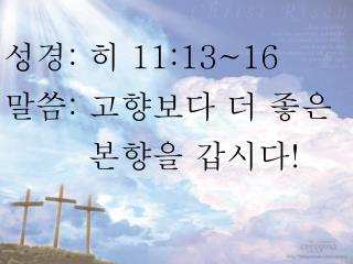 성경 : 히 11:13~16 말씀 : 고향보다 더 좋은 본향을 갑시다 !