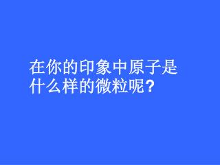 在你的印象中原子是什么样的微粒呢 ?