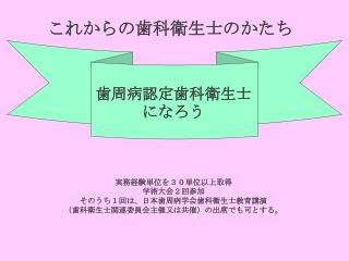 これからの歯科衛生士のかたち 実務経験単位を３０単位以上取得 学術大会２回参加 そのうち１回は、日本歯周病学会歯科衛生士教育講演 （歯科衛生士関連委員会主催又は共催）の出席でも可とする。