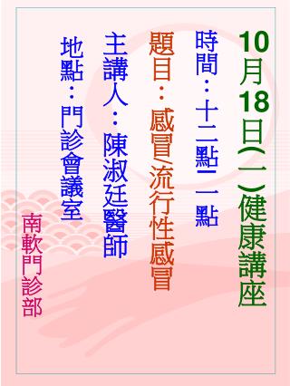 10 月 18 日 ( 一 ) 健康講座 時間：十二點 ∣ 一點 題目：感冒 / 流行性感冒 主講人：陳淑廷醫師 地點：門診會議室 南軟門診部