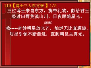 三位博士来自东方，携带礼物，献给君王 经过田野荒漠山川，日夜跟随星光。 ( 副歌 ) 哦 ----- 奇妙明星放光芒，灿烂无比真辉煌， 明星引领不断前进，直到朝见主真光。