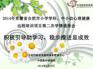 2014 年安徽省合肥市小学学科、中小幼心理健康 远程培训项目第二次学情通报会 积极引导助学习，稳步推进显成效 合肥市教育局教师事务管理中心 中国教师研修网 2014 年 9 月 19 日