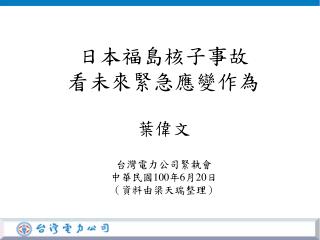 日本福島核子事故 看未來緊急應變作為 葉偉文 台灣電力公司緊執會 中華民國 100 年 6 月 20 日 （資料由梁天瑞整理）