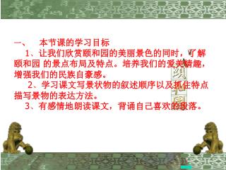 一 、 本节课的学习目标 1 、 让我们欣赏颐和园的美丽景色的同时，了解 颐和园 的景点布局及特点。培养我们的爱美情趣， 增强我们的民族自豪感。 2 、 学习课文写景状物的叙述顺序以及抓住特点