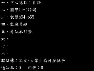 一 、 中心德目：責任 二、國甲 ( 七 ) 語詞 三 、數習 p54~p55 四、數練習題 五、考試本訂簽 六、 七、 八、 聯絡簿：短文 ~ 大學生為什麼抗爭 通知單： 0 回條： 0