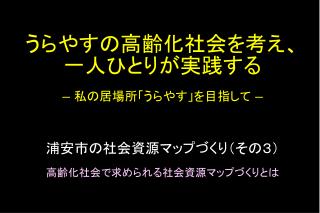 うらやすの高齢化社会を考え 、 一人 ひとりが実践 する ― 私の居場所「うらやす」を目指して ― 浦安市の社会資源マップづくり（ その３） 高齢化社会で求められる社会資源マップづくりとは