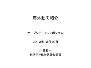オープンデータ シンポジウム ２０１２年 １２ 月 １０ 日 川島宏一 利活用・普及委員会委員