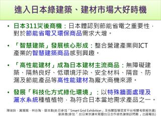 日本 311 災後商機： 日本體認 到節能省電之重要性 ，對於 節能 省電又 環保商品 需求大增。 「智慧建築」發展核心形成： 整合營建產業與 ICT 產業的 智慧建築商品 感到興趣。