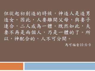 但從起初創造的時候，神造人是造男造女。因此，人要離開父母，與妻子連合，二人成為一體。既然如此，夫妻不再是兩個人，乃是一體的了。 所以，神 配合的，人不可分開。 馬可福音 10:6-9