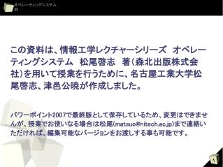 この資料は、情報工学レクチャーシリーズ　オペレーティングシステム　松尾啓志　著（森北出版株式会社）を用いて授業を行うために、名古屋工業大学松尾啓志、津邑公暁が作成しました。