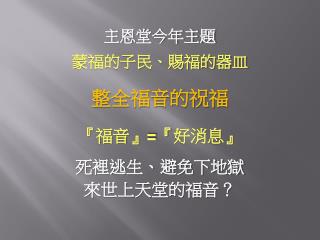 主恩堂今年主題 蒙福的子民、賜福的器皿 整全福音的祝福 『 福音 』=『 好消息 』 死裡逃生、避免下地獄 來世上天堂的福音？