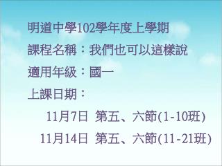 明道中學 102 學年度上學期 課程名稱 ：我們也可以這樣說 適用年級：國一 上課日期 ： 11 月 7 日 第五 ､ 六節 (1-10 班 )