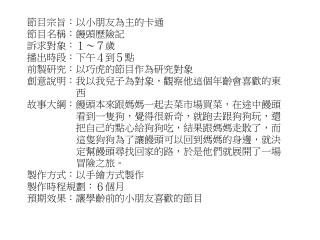 節目宗旨：以小朋友為主的卡通 節目名稱 ：饅頭歷險記 訴求對象：１～７歲 播出時段：下午４到５點 前製研究：以巧虎的節目作為研究對象 創意說明：我以我兒子為對象，觀察他這個年齡會喜歡的 東 西