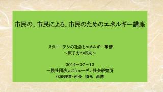 市民の、市民による、市民のためのエネルギー講座 スウェーデンの社会とエネルギー事情 ～原子力の将来～ ２０１４－０７－１２ 一般社団法人スウェーデン社会研究所 代表理事・所長　須永　昌博