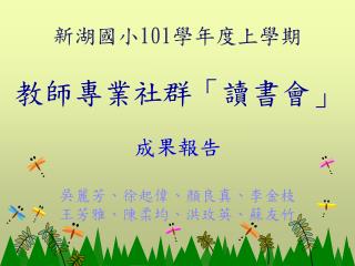 新湖國小 101 學年 度上學期 教師專業社群「讀書會」 成果報告 吳麗芳、徐起偉、顏良真、李金枝 王芳雅、陳柔均、洪玫英、蘇友竹