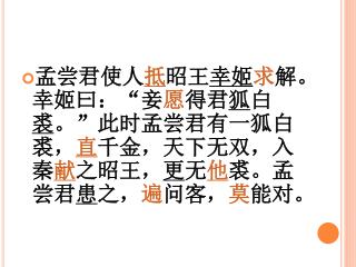 孟尝君使人 抵 昭王 幸姬 求 解。幸姬曰：“妾 愿 得君 狐 白 裘 。”此时孟尝君有一狐白裘， 直 千金，天下无双，入秦 献 之昭王， 更 无 他 裘。孟尝君 患 之， 遍 问客， 莫 能对。