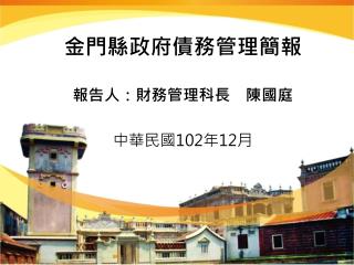 金門縣政府債務管理簡報 報告人：財務管理科長　陳國庭 中華民國 102 年 12 月