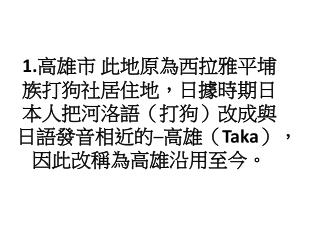 1. 高雄市 此地原為西拉雅平埔族打狗社居住地，日據時期日本人把河洛語（打狗）改成與日語 發音 相近的─高雄（ Taka ）， 因此改稱為 高雄沿用至今 。